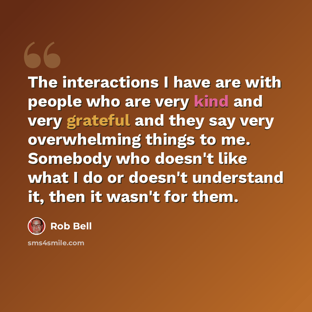 “The interactions I have are with people who are very kind and very grateful and they say very overwhelming things to me. Somebody who doesn't like what I do or doesn't understand it, then it wasn't for them.” quote by Rob Bell