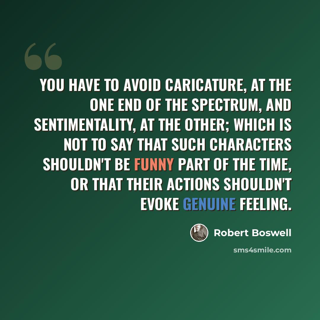 “You have to avoid caricature, at the one end of the spectrum, and sentimentality, at the other; which is not to say that such characters shouldn't be funny part of the time, or that their actions shouldn't evoke genuine feeling.” quote by Robert Boswell