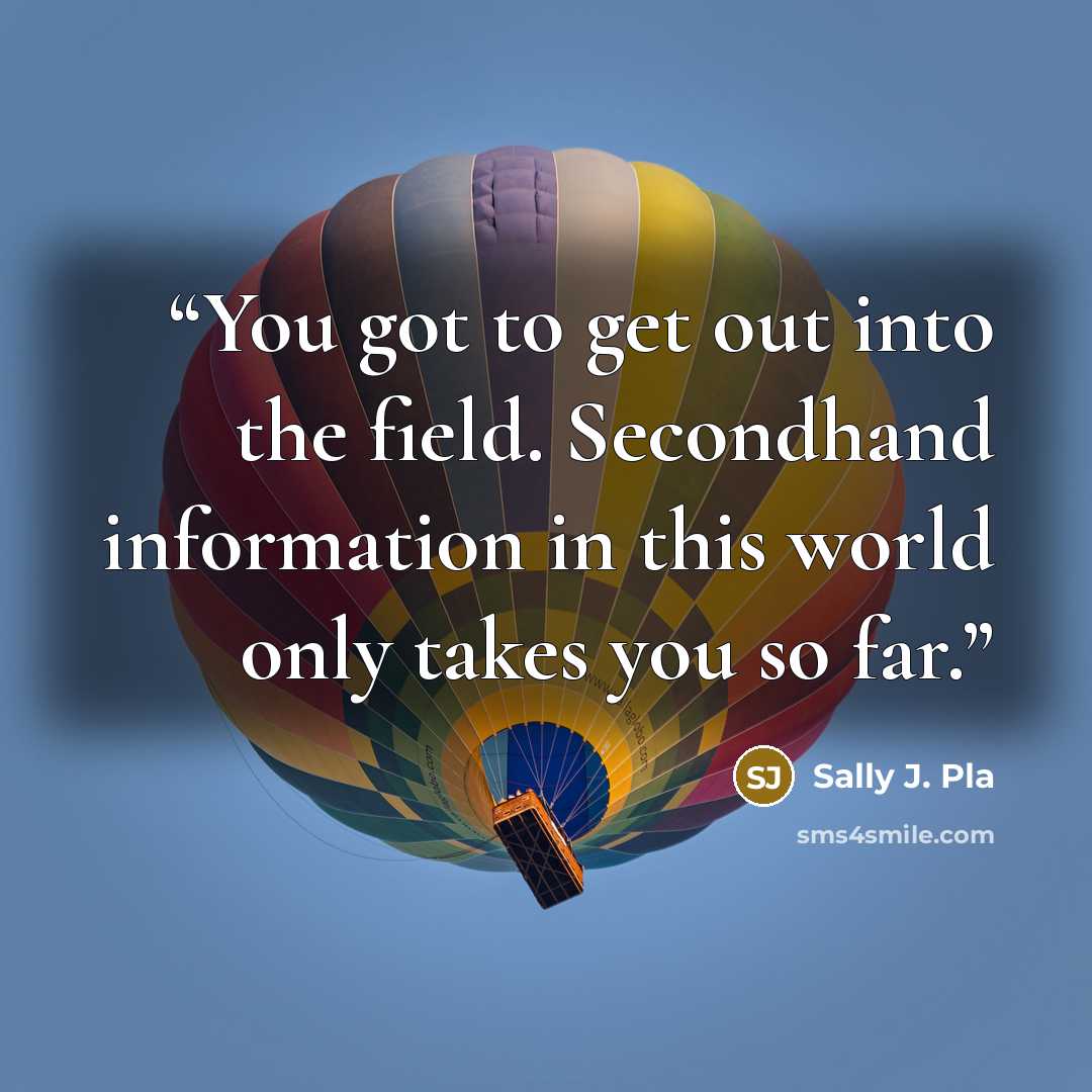“You got to get out into the field. Secondhand information in this world only takes you so far.” quote by Sally J. Pla
