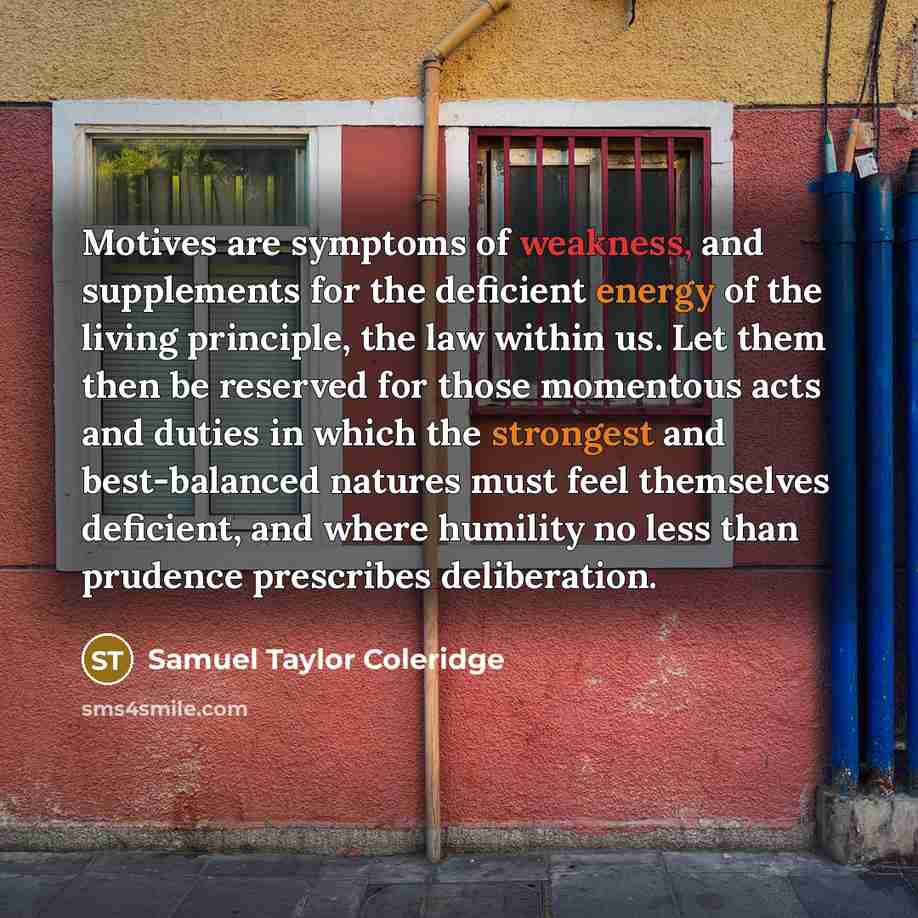 “Motives are symptoms of weakness, and supplements for the deficient energy of the living principle, the law within us. Let them then be reserved for those momentous acts and duties in which the strongest and best-balanced natures must feel themselves deficient, and where humility no less than…” quote by Samuel Taylor Coleridge