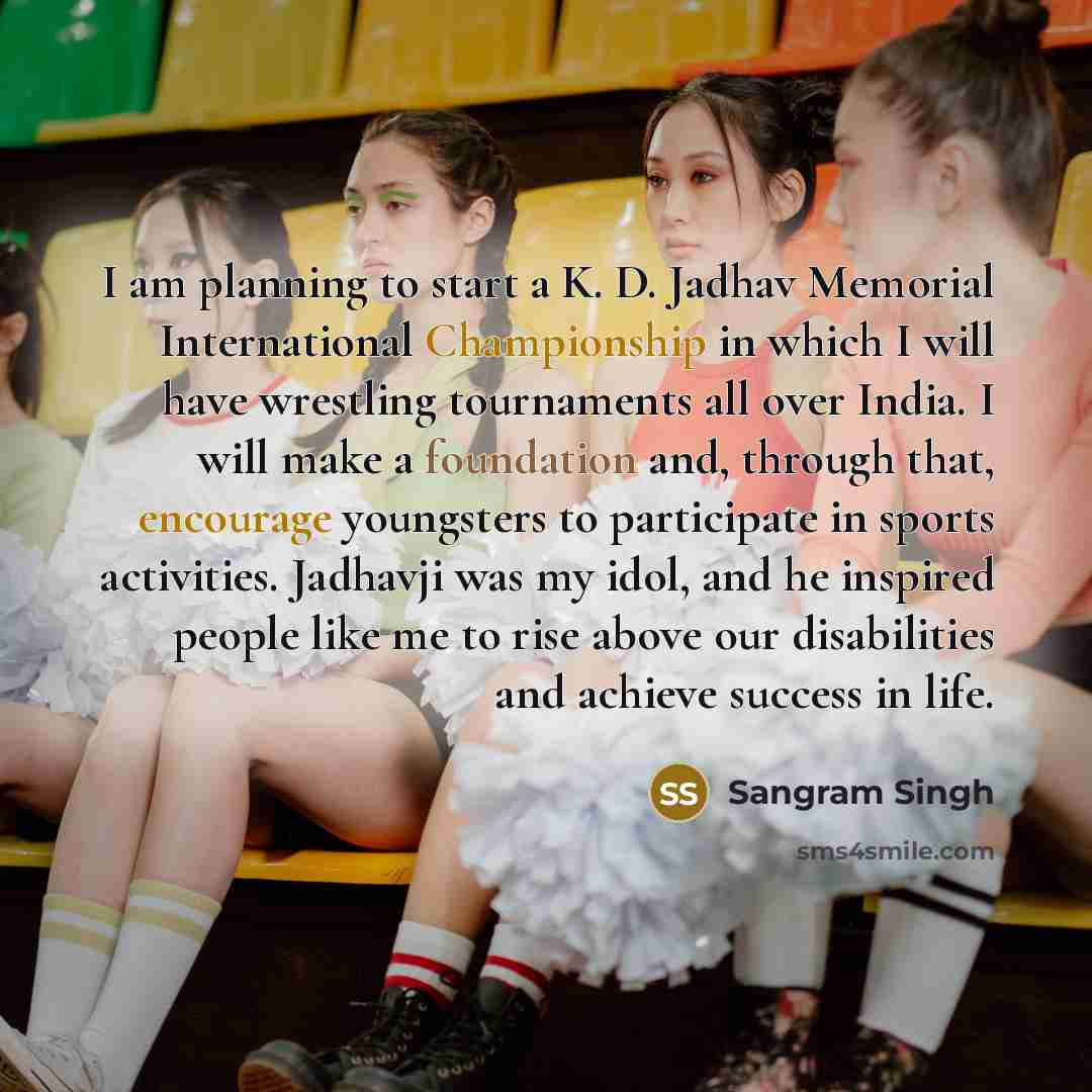 “I am planning to start a K. D. Jadhav Memorial International Championship in which I will have wrestling tournaments all over India. I will make a foundation and, through that, encourage youngsters to participate in sports activities. Jadhavji was my idol, and he inspired people like me to rise…” quote by Sangram Singh