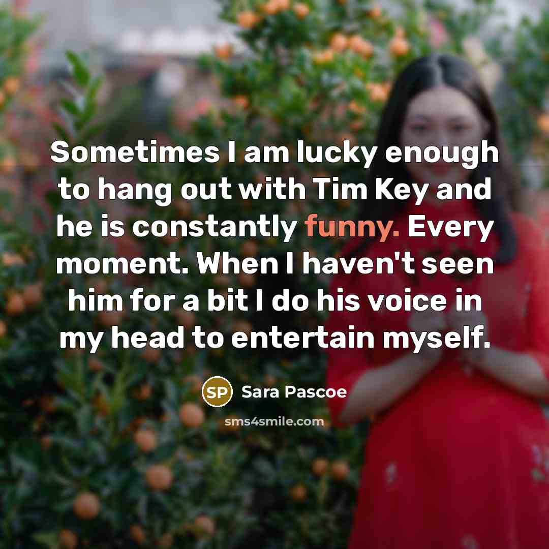 “Sometimes I am lucky enough to hang out with Tim Key and he is constantly funny. Every moment. When I haven't seen him for a bit I do his voice in my head to entertain myself.” quote by Sara Pascoe