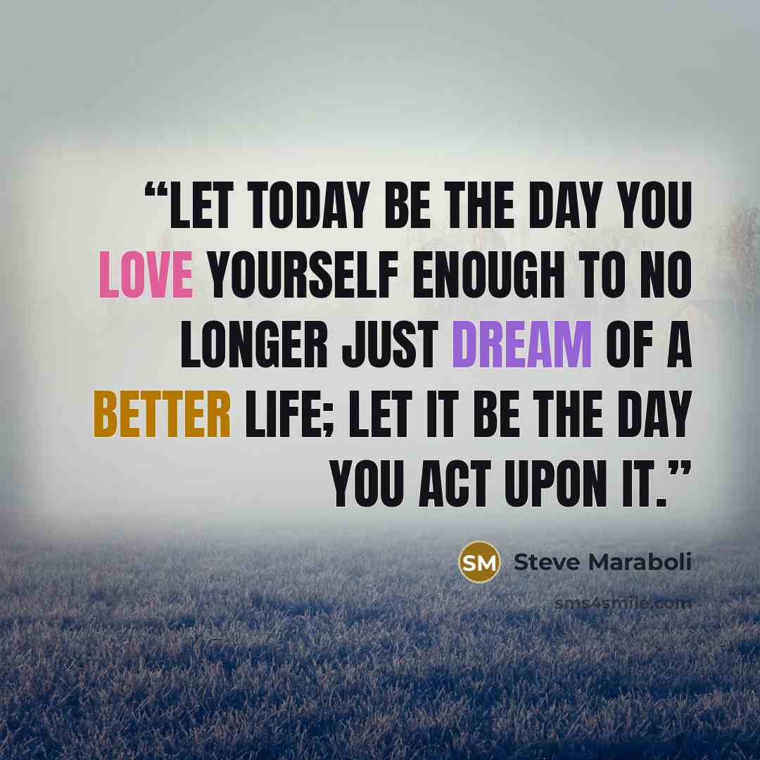“Let today be the day you love yourself enough to no longer just dream of a better life; let it be the day you act upon it.” quote by Steve Maraboli