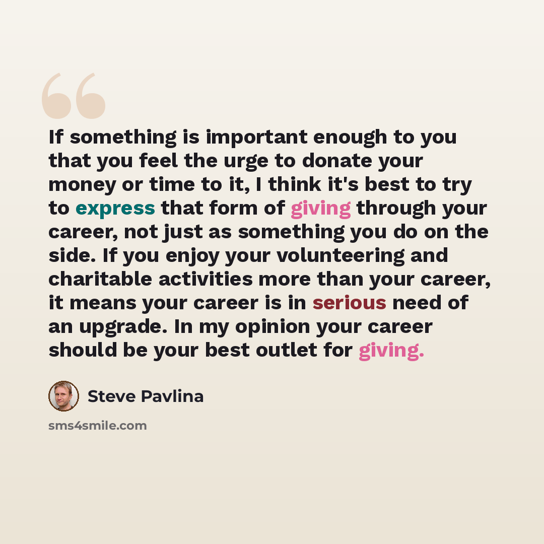 “If something is important enough to you that you feel the urge to donate your money or time to it, I think it's best to try to express that form of giving through your career, not just as something you do on the side. If you enjoy your volunteering and charitable activities more than your career…” quote by Steve Pavlina