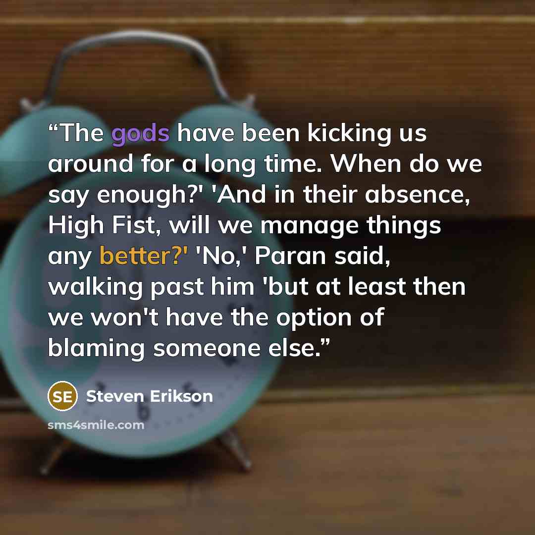 “The gods have been kicking us around for a long time. When do we say enough?' 'And in their absence, High Fist, will we manage things any better?' 'No,' Paran said, walking past him 'but at least then we won't have the option of blaming someone else.” quote by Steven Erikson
