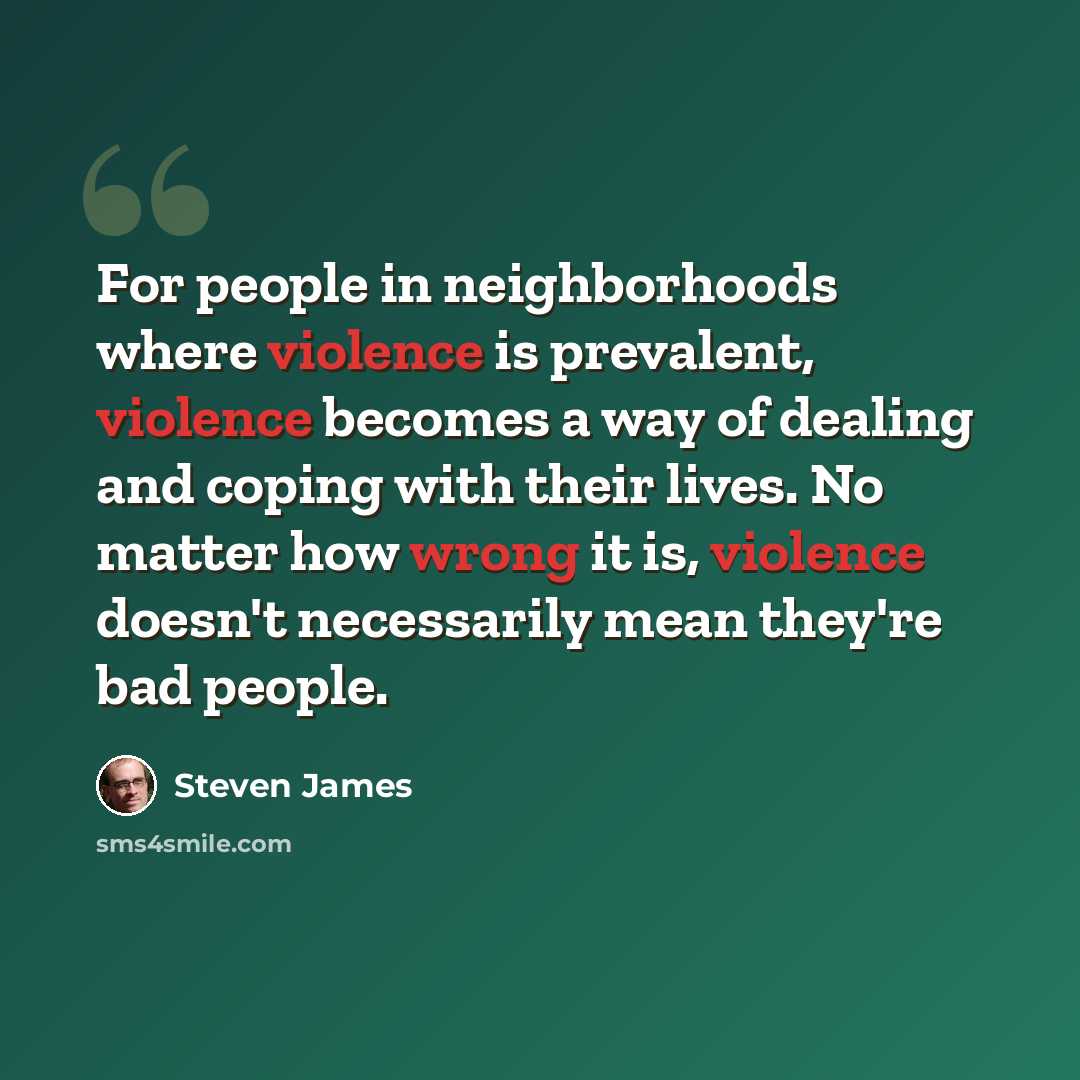 “For people in neighborhoods where violence is prevalent, violence becomes a way of dealing and coping with their lives. No matter how wrong it is, violence doesn't necessarily mean they're bad people.” quote by Steven James