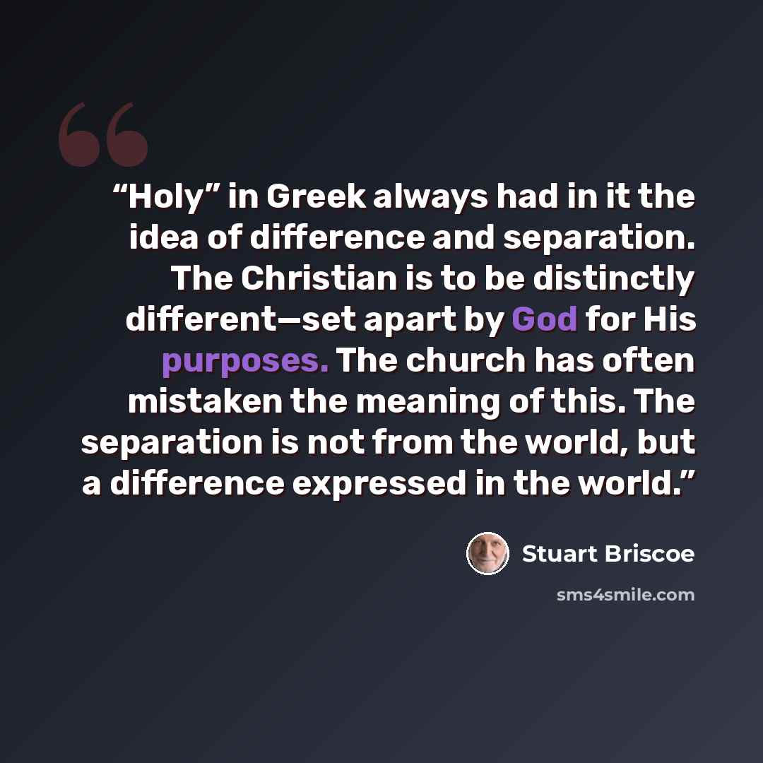 “Holy” in Greek always had in it the idea of difference and separation. The Christian is to be distinctly different—set apart by God for His purposes. The church has often mistaken the meaning of this. The separation is not from the world, but a difference expressed in the world.” quote by Stuart Briscoe