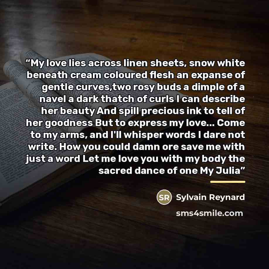 “My love lies across linen sheets, snow white beneath cream coloured flesh an expanse of gentle curves,two rosy buds a dimple of a navel a dark thatch of curls I can describe her beauty And spill precious ink to tell of her goodness But to express my love... Come to my arms, and I'll whisper words…” quote by Sylvain Reynard
