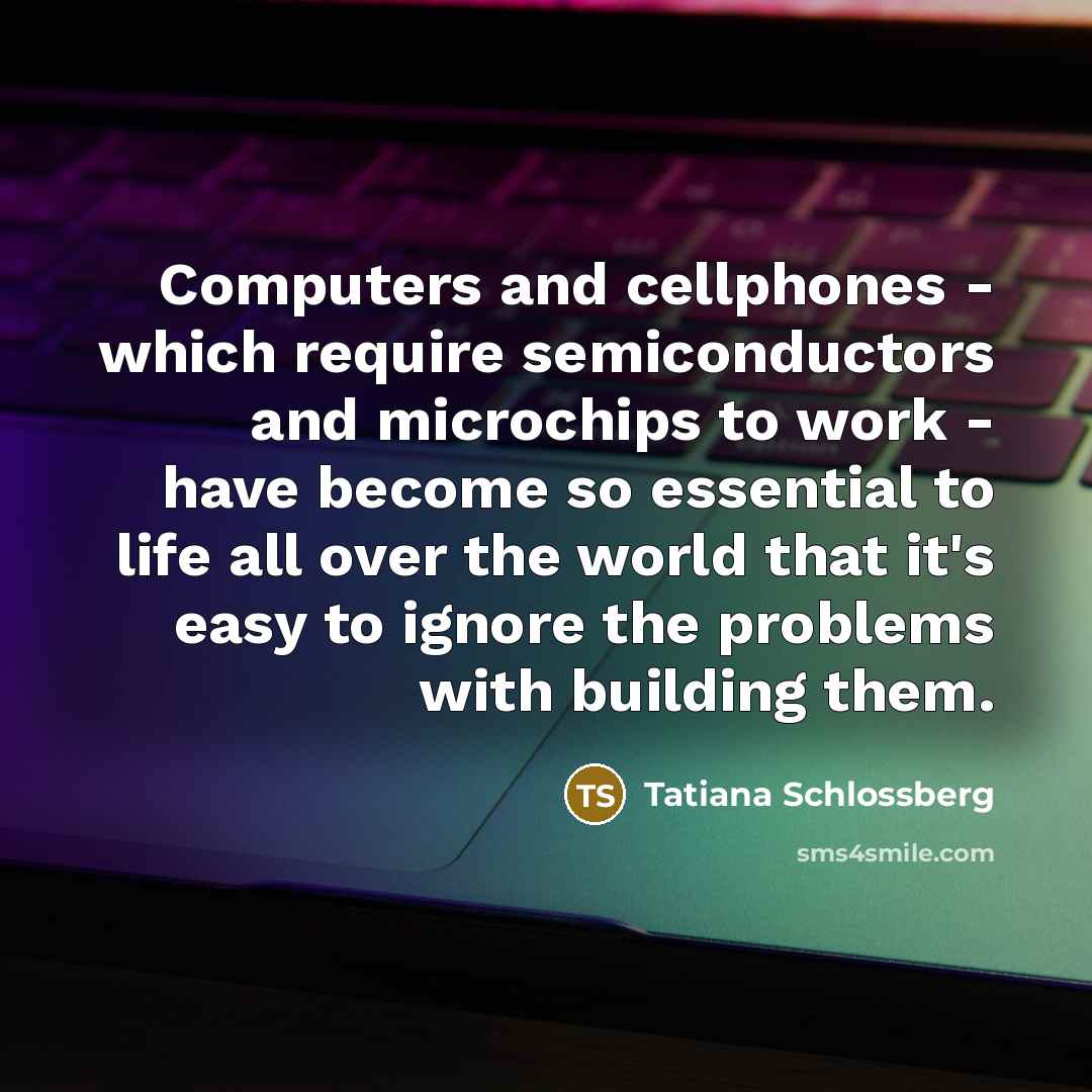 “Computers and cellphones - which require semiconductors and microchips to work - have become so essential to life all over the world that it's easy to ignore the problems with building them.” quote by Tatiana Schlossberg