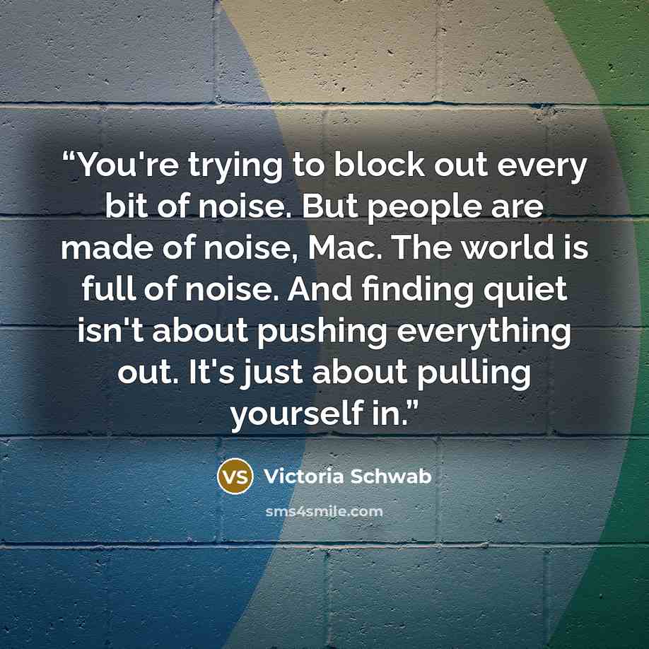“You're trying to block out every bit of noise. But people are made of noise, Mac. The world is full of noise. And finding quiet isn't about pushing everything out. It's just about pulling yourself in.” quote by Victoria Schwab