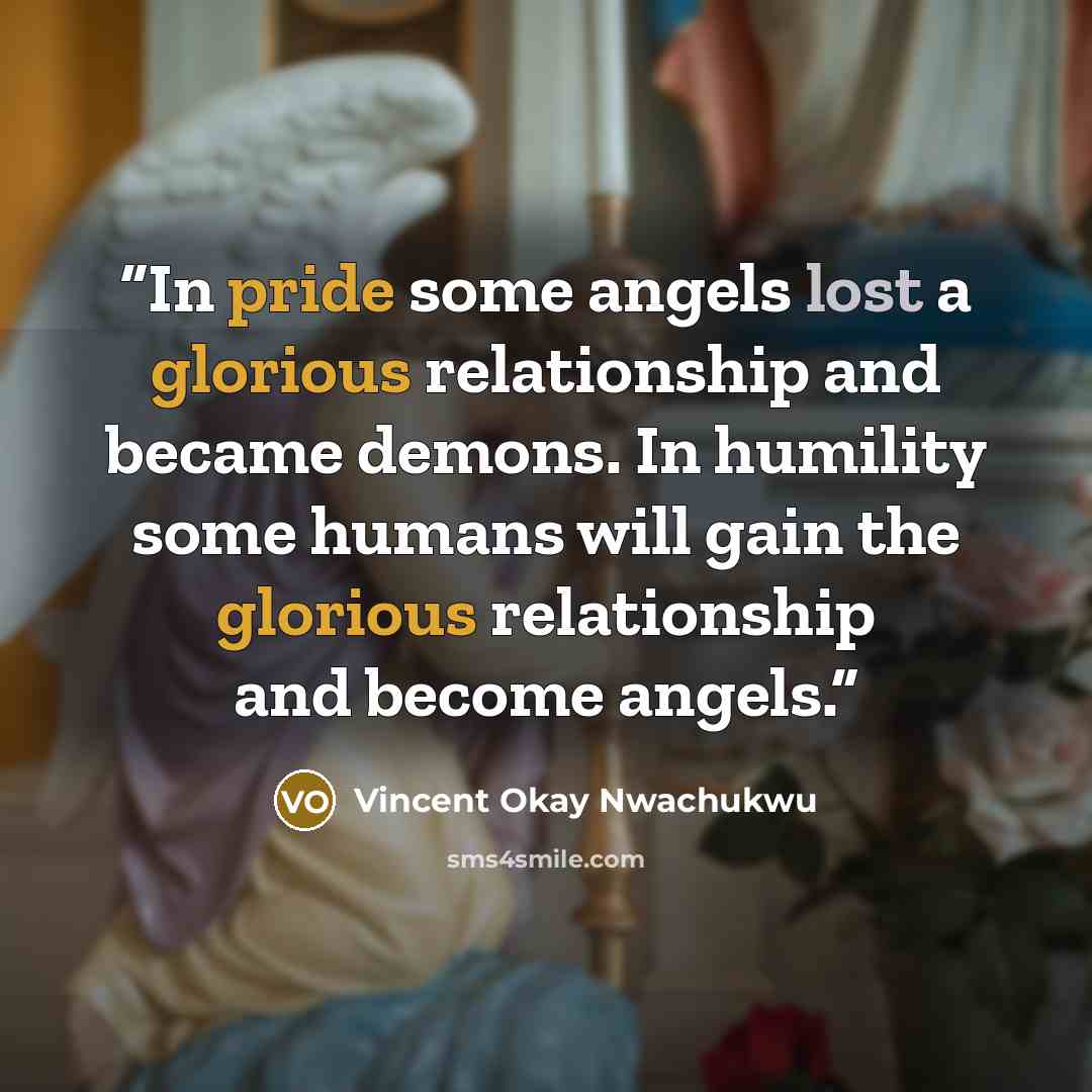 “In pride some angels lost a glorious relationship and became demons. In humility some humans will gain the glorious relationship and become angels.” quote by Vincent Okay Nwachukwu