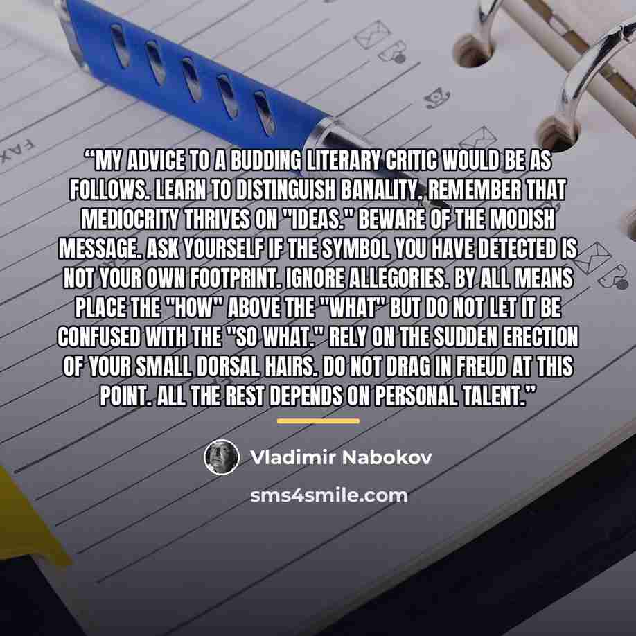 “My advice to a budding literary critic would be as follows. Learn to distinguish banality. Remember that mediocrity thrives on "ideas." Beware of the modish message. Ask yourself if the symbol you have detected is not your own footprint. Ignore allegories. By all means place the "how" above the…” quote by Vladimir Nabokov