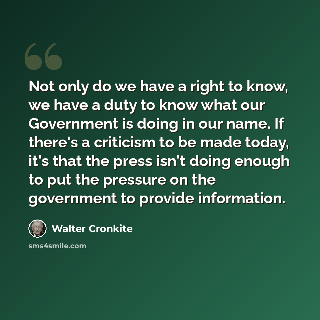 “Not only do we have a right to know, we have a duty to know what our Government is doing in our name. If there's a criticism to be made today, it's that the press isn't doing enough to put the pressure on the government to provide information.” quote by Walter Cronkite