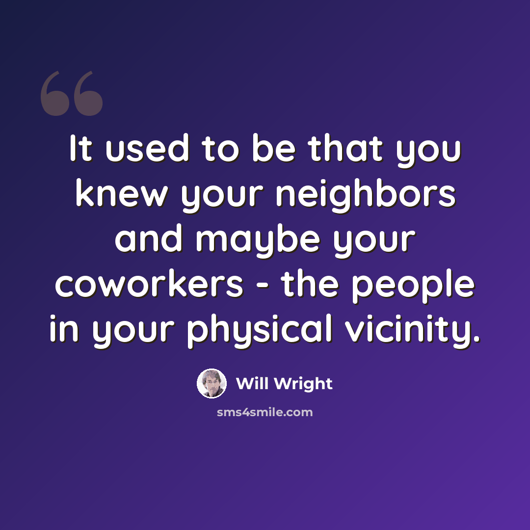 “It used to be that you knew your neighbors and maybe your coworkers - the people in your physical vicinity.” quote by Will Wright