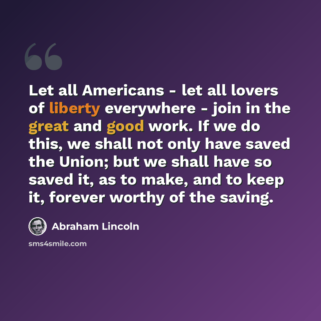 “Let all Americans - let all lovers of liberty everywhere - join in the great and good work. If we do this, we shall not only have saved the Union; but we shall have so saved it, as to make, and to keep it, forever worthy of the saving.” quote by Abraham Lincoln