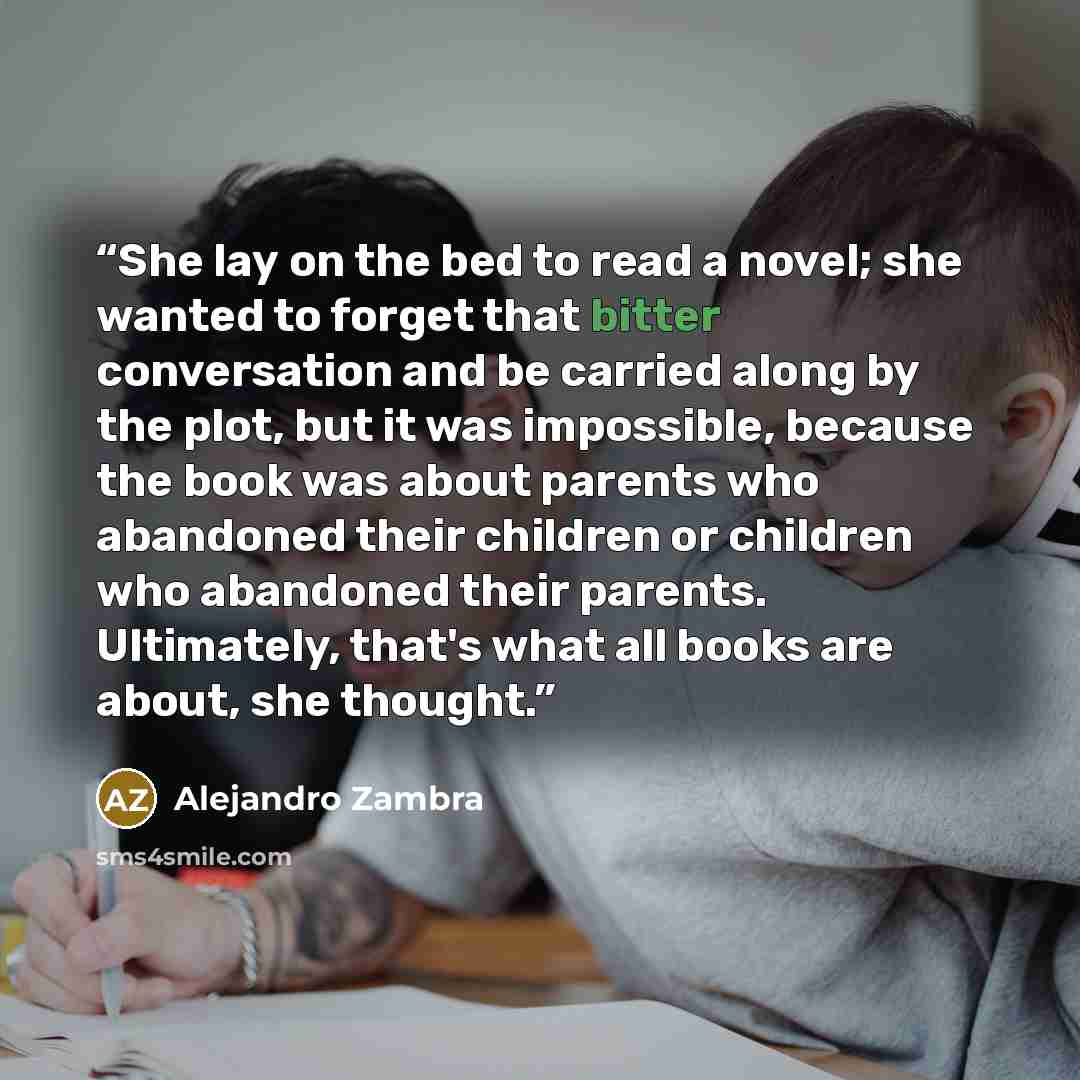 “She lay on the bed to read a novel; she wanted to forget that bitter conversation and be carried along by the plot, but it was impossible, because the book was about parents who abandoned their children or children who abandoned their parents. Ultimately, that's what all books are about, she…” quote by Alejandro Zambra