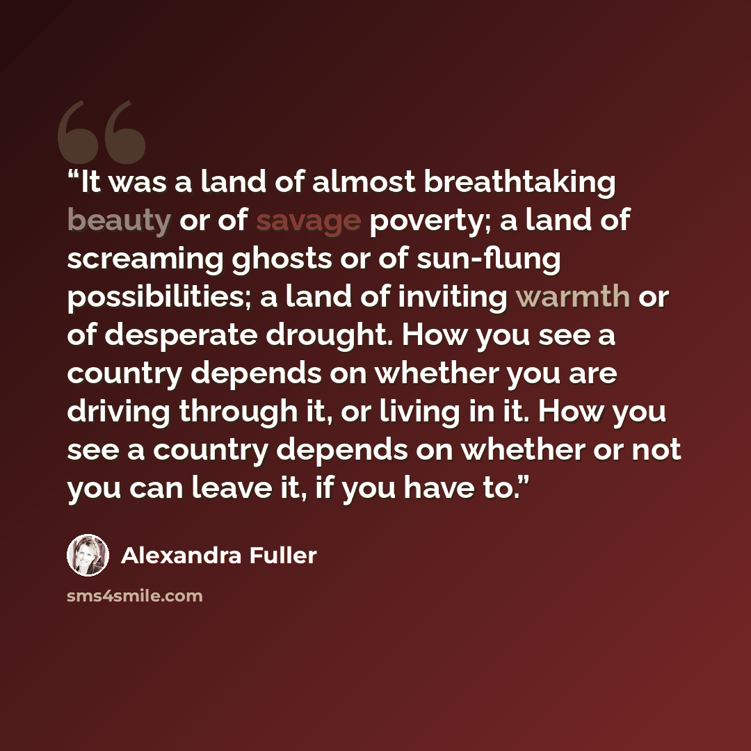 “It was a land of almost breathtaking beauty or of savage poverty; a land of screaming ghosts or of sun-flung possibilities; a land of inviting warmth or of desperate drought. How you see a country depends on whether you are driving through it, or living in it. How you see a country depends on…” quote by Alexandra Fuller