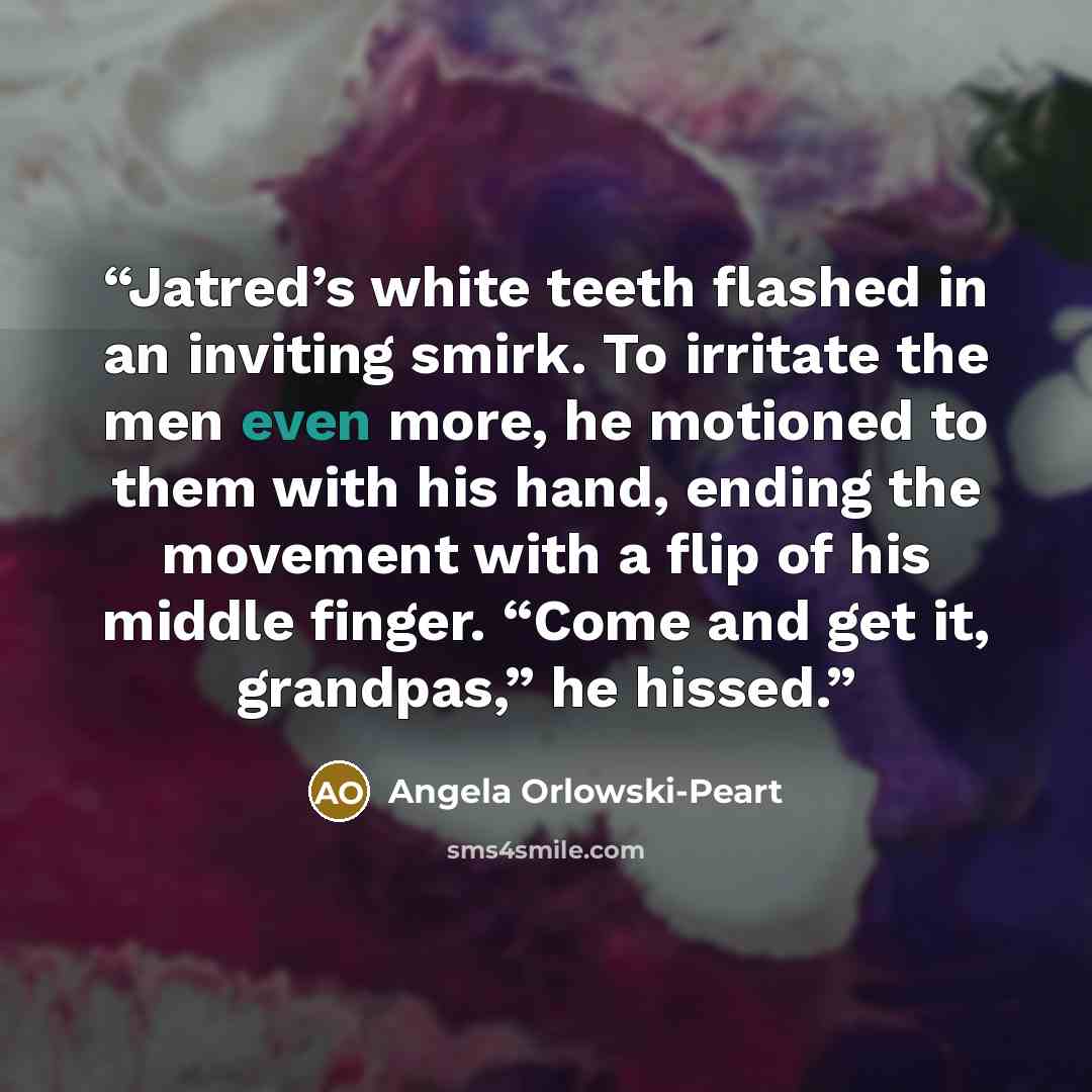 “Jatred’s white teeth flashed in an inviting smirk. To irritate the men even more, he motioned to them with his hand, ending the movement with a flip of his middle finger. “Come and get it, grandpas,” he hissed.” quote by Angela Orlowski-Peart