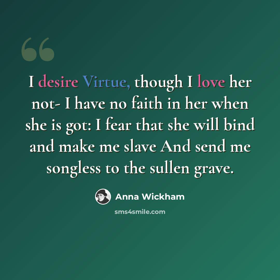 “I desire Virtue, though I love her not- I have no faith in her when she is got: I fear that she will bind and make me slave And send me songless to the sullen grave.” quote by Anna Wickham