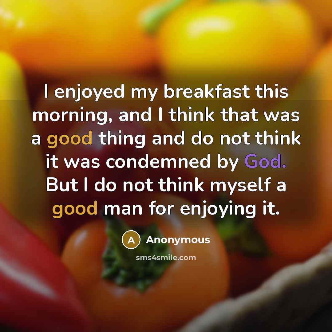 “I enjoyed my breakfast this morning, and I think that was a good thing and do not think it was condemned by God. But I do not think myself a good man for enjoying it.” quote by Anonymous