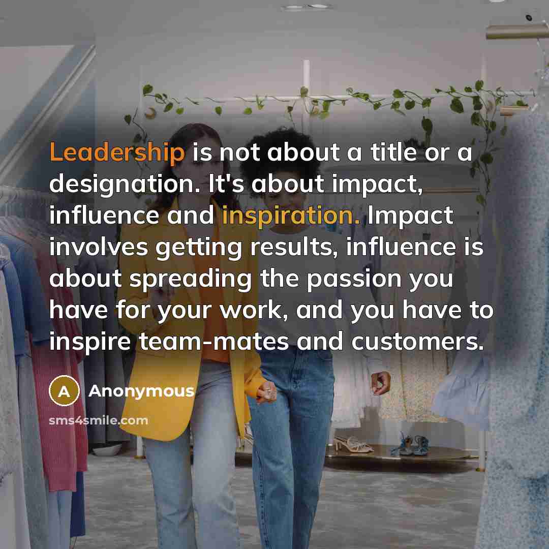 “Leadership is not about a title or a designation. It's about impact, influence and inspiration. Impact involves getting results, influence is about spreading the passion you have for your work, and you have to inspire team-mates and customers.” quote by Anonymous