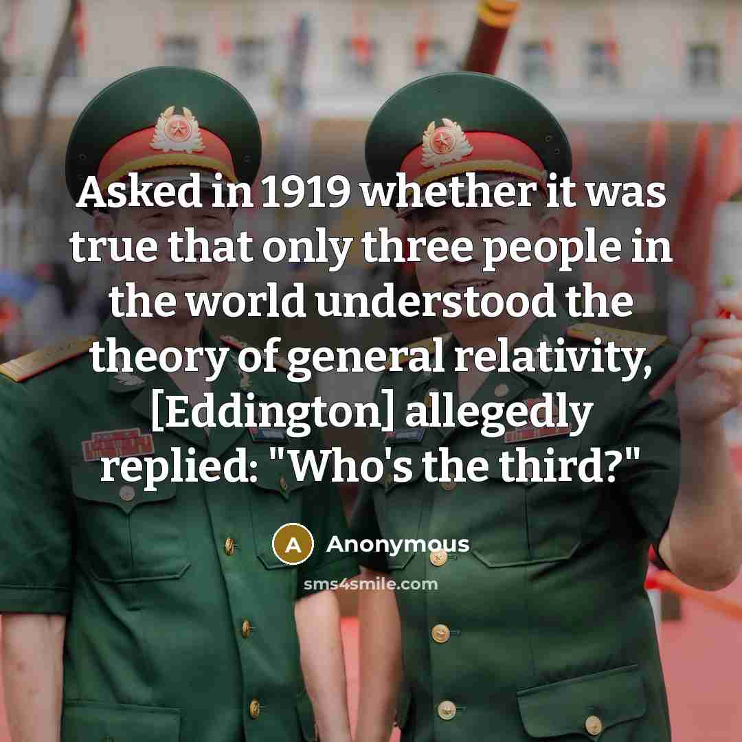 “Asked in 1919 whether it was true that only three people in the world understood the theory of general relativity, [Eddington] allegedly replied: "Who's the third?"” quote by Anonymous