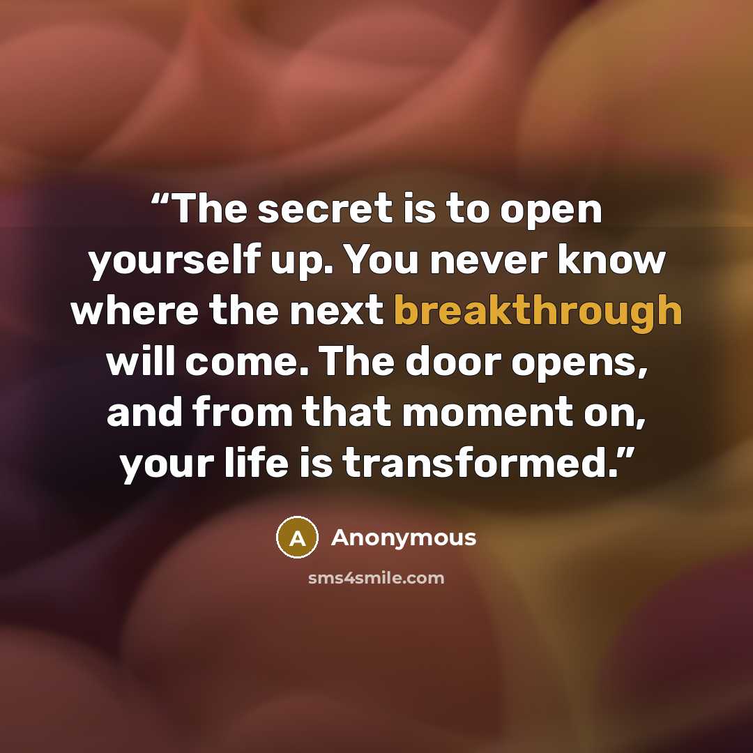 “The secret is to open yourself up. You never know where the next breakthrough will come. The door opens, and from that moment on, your life is transformed.” quote by Anonymous