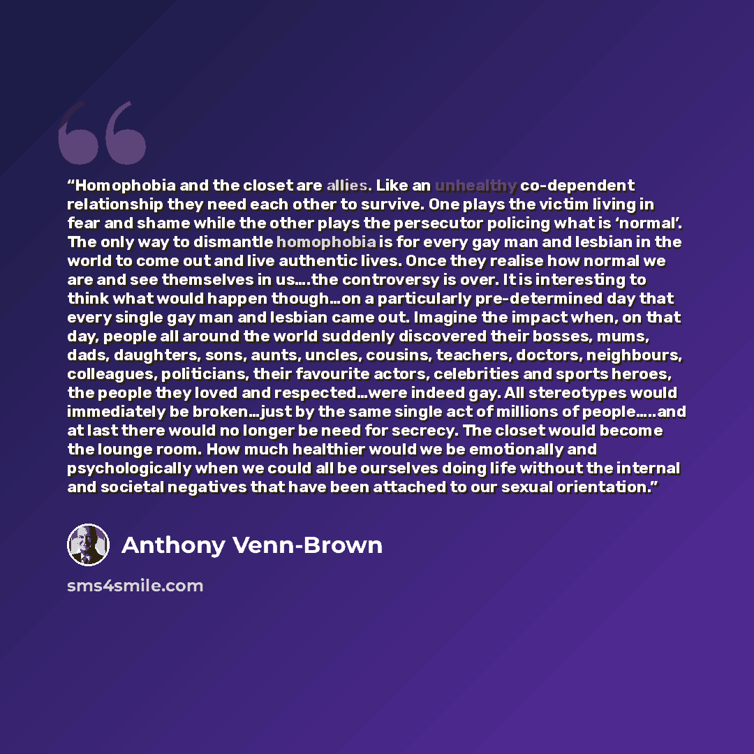 “Homophobia and the closet are allies. Like an unhealthy co-dependent relationship they need each other to survive. One plays the victim living in fear and shame while the other plays the persecutor policing what is ‘normal’. The only way to dismantle homophobia is for every gay man and lesbian in…” quote by Anthony Venn-Brown