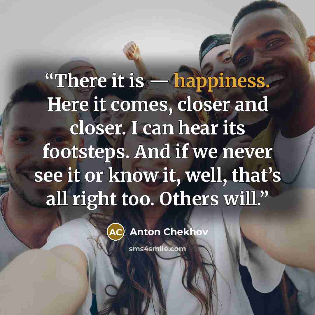 “There it is — happiness. Here it comes, closer and closer. I can hear its footsteps. And if we never see it or know it, well, that’s all right too. Others will.” quote by Anton Chekhov