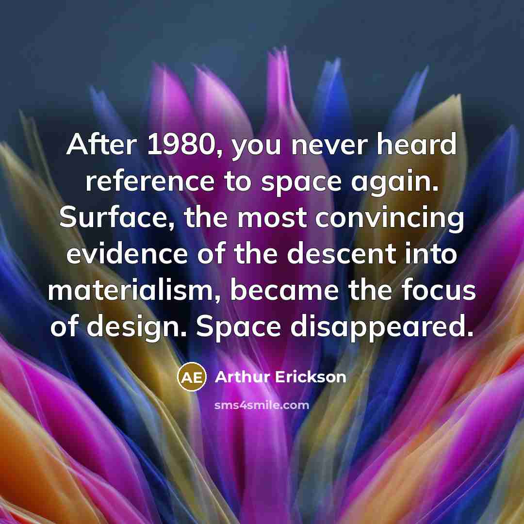 “After 1980, you never heard reference to space again. Surface, the most convincing evidence of the descent into materialism, became the focus of design. Space disappeared.” quote by Arthur Erickson