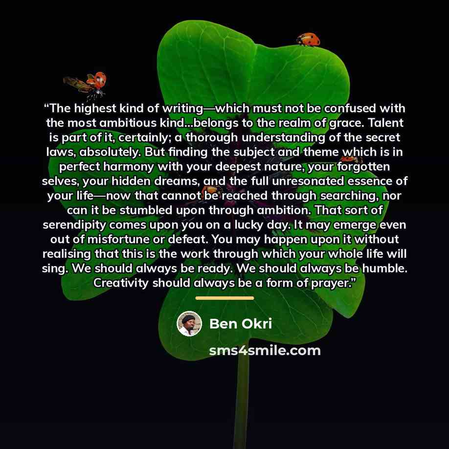 “The highest kind of writing—which must not be confused with the most ambitious kind…belongs to the realm of grace. Talent is part of it, certainly; a thorough understanding of the secret laws, absolutely. But finding the subject and theme which is in perfect harmony with your deepest nature, your…” quote by Ben Okri