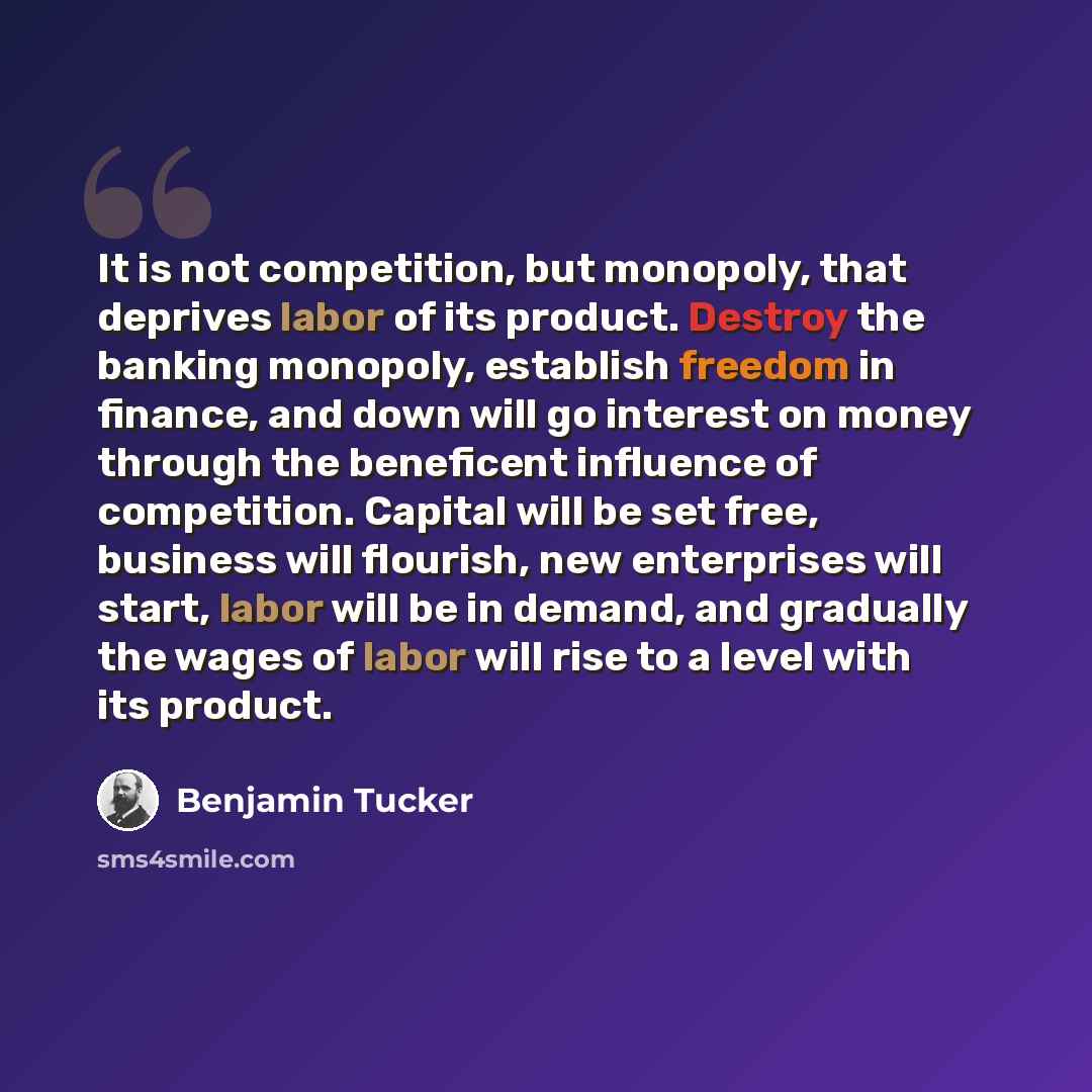 “It is not competition, but monopoly, that deprives labor of its product. Destroy the banking monopoly, establish freedom in finance, and down will go interest on money through the beneficent influence of competition. Capital will be set free, business will flourish, new enterprises will start…” quote by Benjamin Tucker