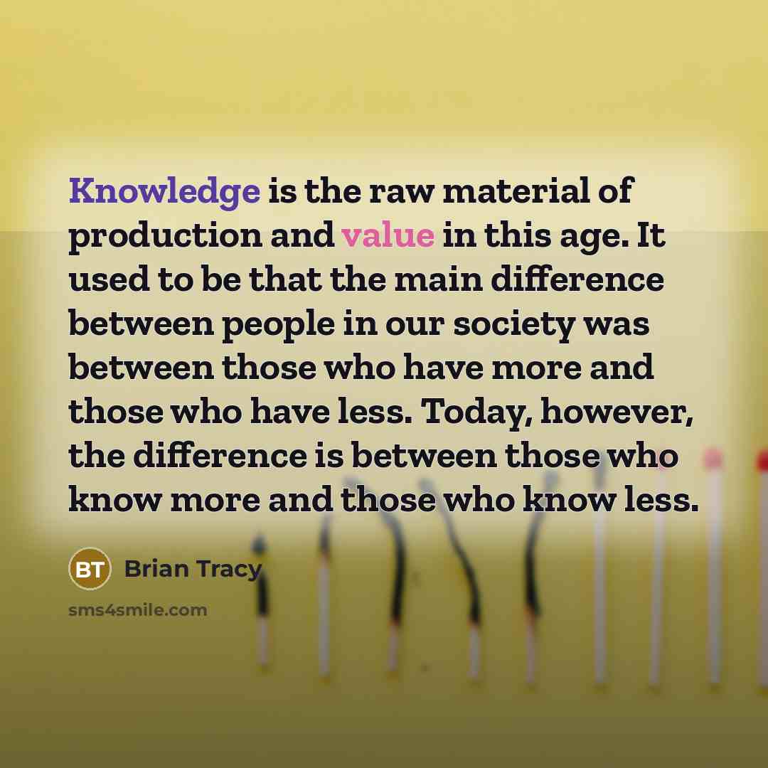 “Knowledge is the raw material of production and value in this age. It used to be that the main difference between people in our society was between those who have more and those who have less. Today, however, the difference is between those who know more and those who know less.” quote by Brian Tracy