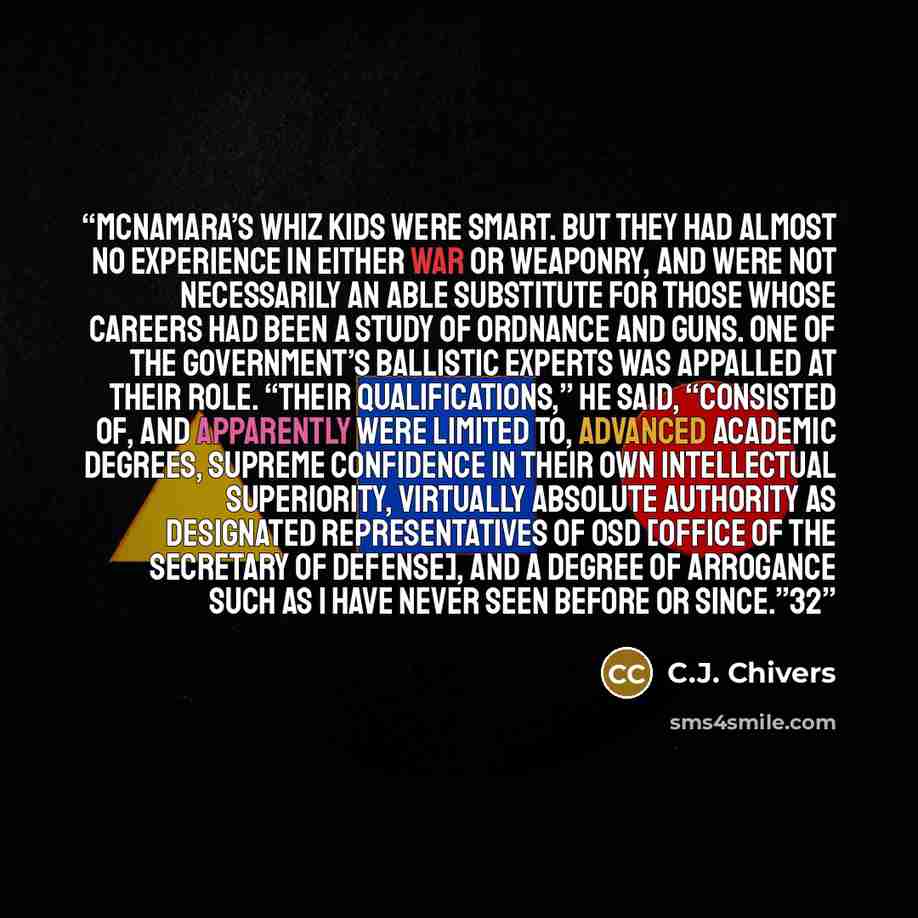 “McNamara’s whiz kids were smart. But they had almost no experience in either war or weaponry, and were not necessarily an able substitute for those whose careers had been a study of ordnance and guns. One of the government’s ballistic experts was appalled at their role. “Their qualifications,” he…” quote by C.J. Chivers