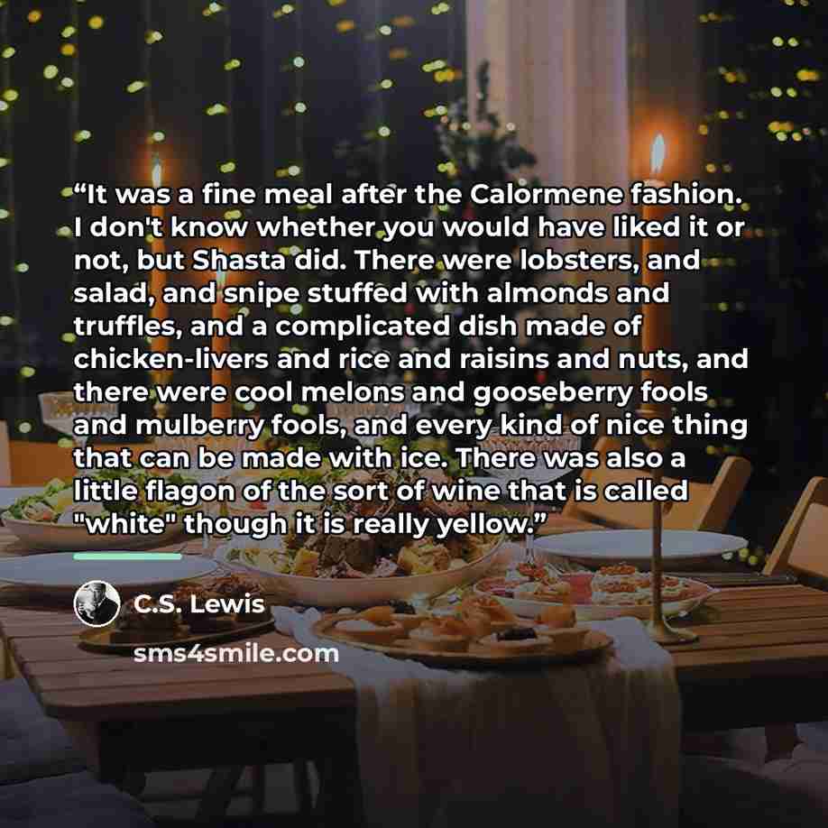 “It was a fine meal after the Calormene fashion. I don't know whether you would have liked it or not, but Shasta did. There were lobsters, and salad, and snipe stuffed with almonds and truffles, and a complicated dish made of chicken-livers and rice and raisins and nuts, and there were cool melons…” quote by C.S. Lewis