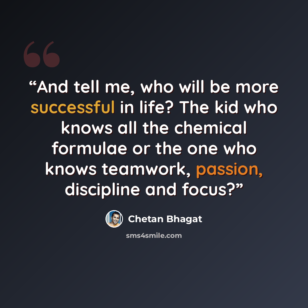 “And tell me, who will be more successful in life? The kid who knows all the chemical formulae or the one who knows teamwork, passion, discipline and focus?” quote by Chetan Bhagat