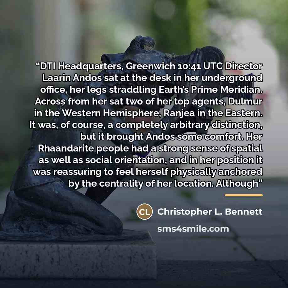“DTI Headquarters, Greenwich 10:41 UTC Director Laarin Andos sat at the desk in her underground office, her legs straddling Earth’s Prime Meridian. Across from her sat two of her top agents, Dulmur in the Western Hemisphere, Ranjea in the Eastern. It was, of course, a completely arbitrary…” quote by Christopher L. Bennett
