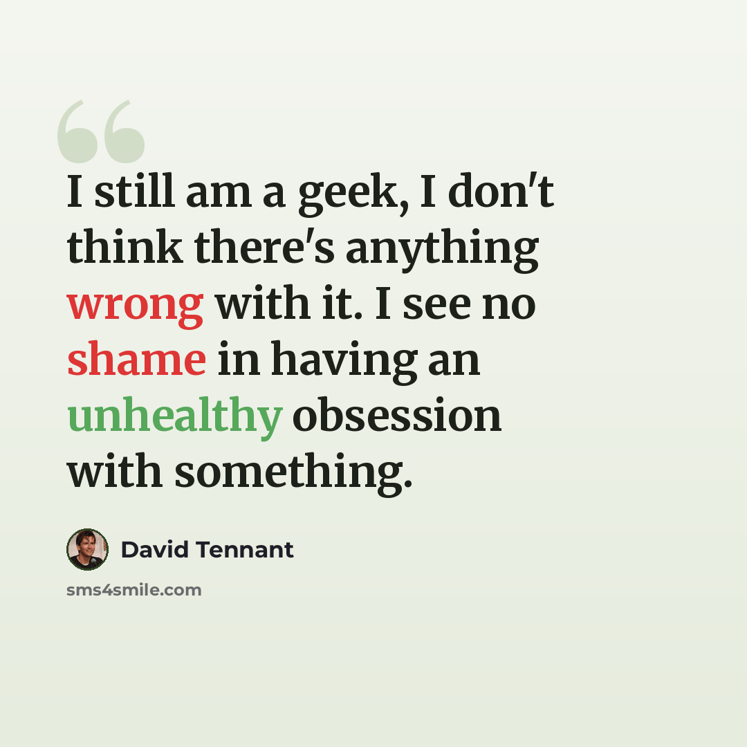 “I still am a geek, I don't think there's anything wrong with it. I see no shame in having an unhealthy obsession with something.” quote by David Tennant