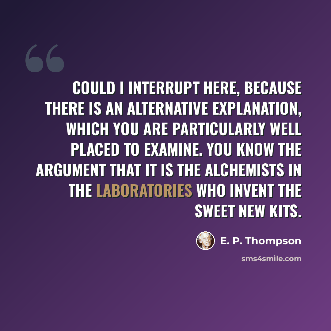 “Could I interrupt here, because there is an alternative explanation, which you are particularly well placed to examine. You know the argument that it is the alchemists in the laboratories who invent the sweet new kits.” quote by E. P. Thompson