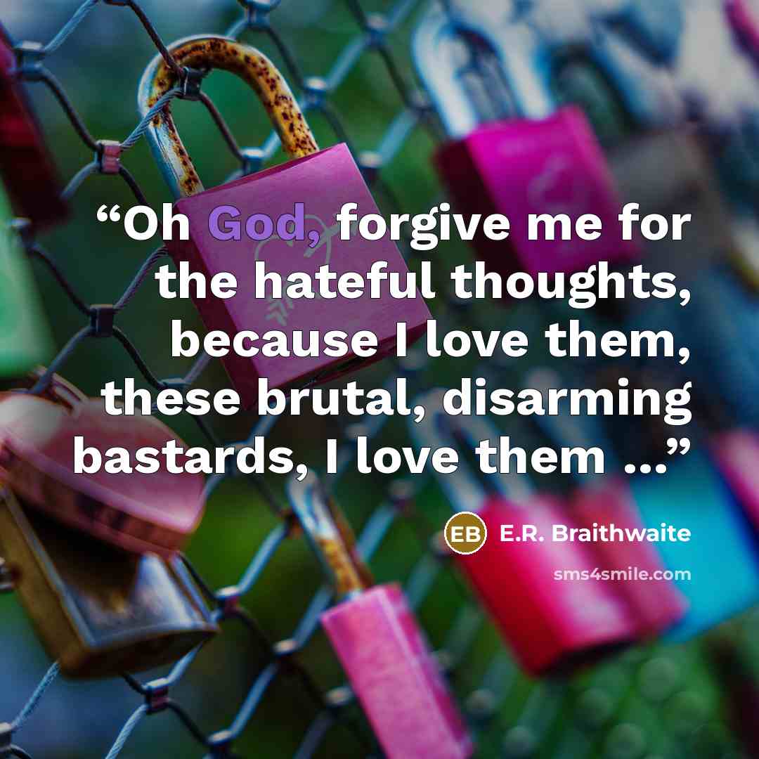 “Oh God, forgive me for the hateful thoughts, because I love them, these brutal, disarming bastards, I love them …” quote by E.R. Braithwaite