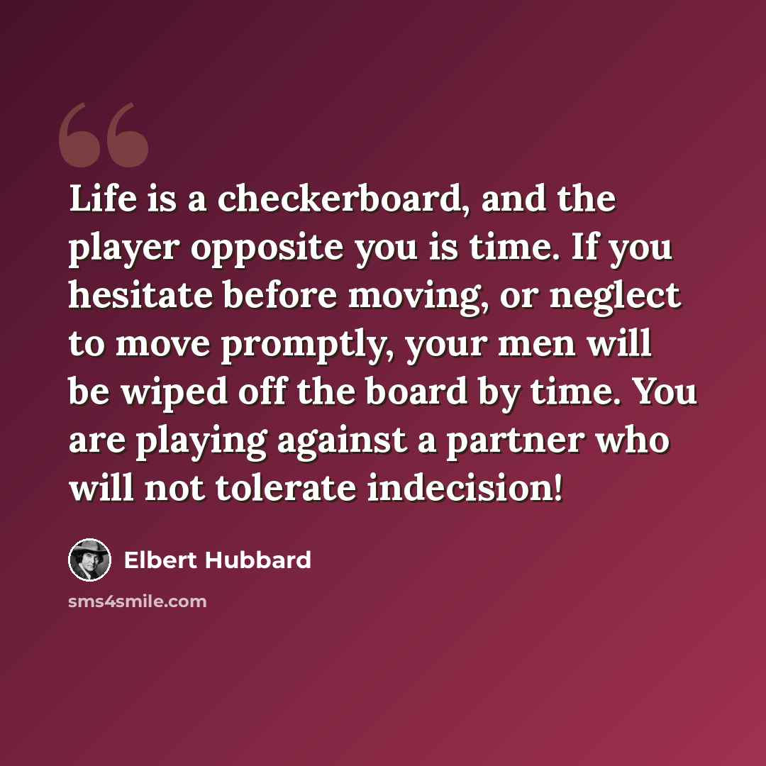 “Life is a checkerboard, and the player opposite you is time. If you hesitate before moving, or neglect to move promptly, your men will be wiped off the board by time. You are playing against a partner who will not tolerate indecision!” quote by Elbert Hubbard