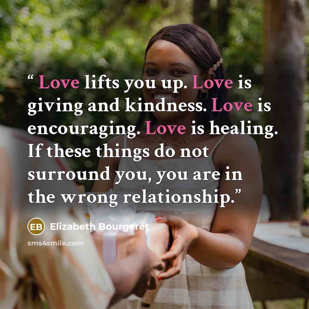 “Love lifts you up. Love is giving and kindness. Love is encouraging. Love is healing. If these things do not surround you, you are in the wrong relationship.” quote by Elizabeth Bourgeret