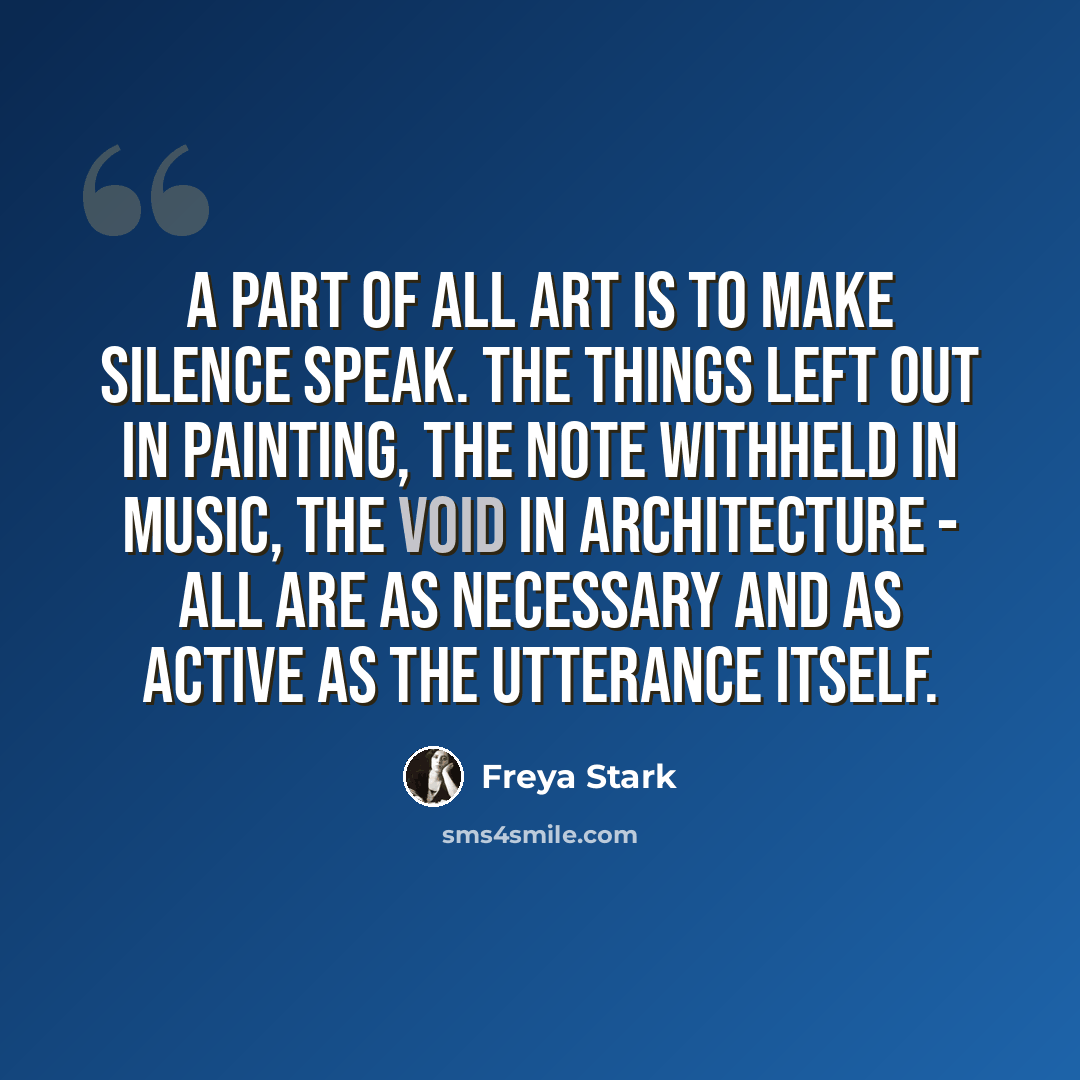 “A part of all art is to make silence speak. The things left out in painting, the note withheld in music, the void in architecture - all are as necessary and as active as the utterance itself.” quote by Freya Stark