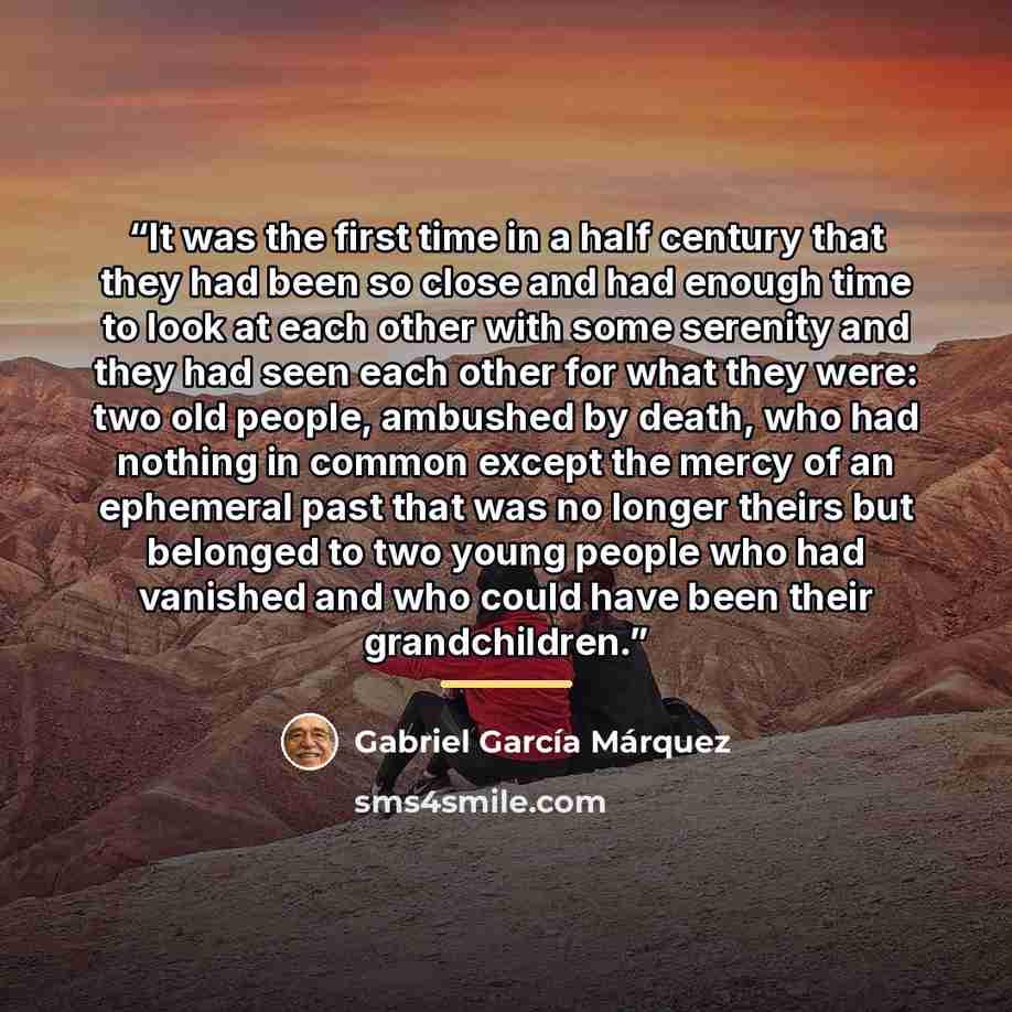 “It was the first time in a half century that they had been so close and had enough time to look at each other with some serenity and they had seen each other for what they were: two old people, ambushed by death, who had nothing in common except the mercy of an ephemeral past that was no longer…” quote by Gabriel García Márquez