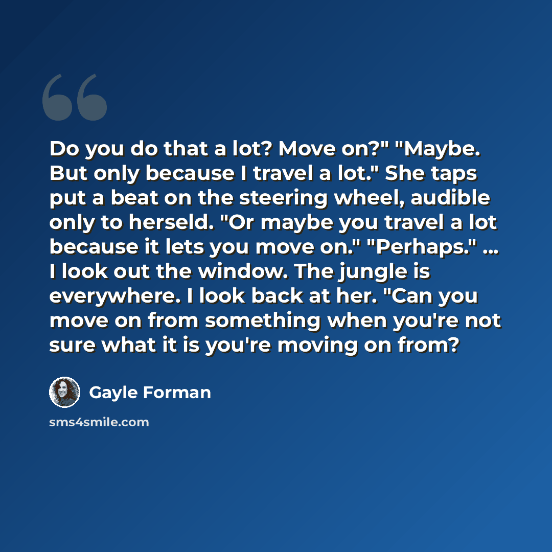 “Do you do that a lot? Move on?" "Maybe. But only because I travel a lot." She taps put a beat on the steering wheel, audible only to herseld. "Or maybe you travel a lot because it lets you move on." "Perhaps." … I look out the window. The jungle is everywhere. I look back at her. "Can you move on…” quote by Gayle Forman