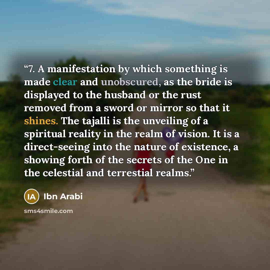 “7. A manifestation by which something is made clear and unobscured, as the bride is displayed to the husband or the rust removed from a sword or mirror so that it shines. The tajalli is the unveiling of a spiritual reality in the realm of vision. It is a direct-seeing into the nature of existence…” quote by Ibn Arabi