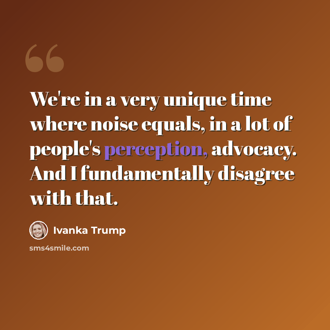 “We're in a very unique time where noise equals, in a lot of people's perception, advocacy. And I fundamentally disagree with that.” quote by Ivanka Trump