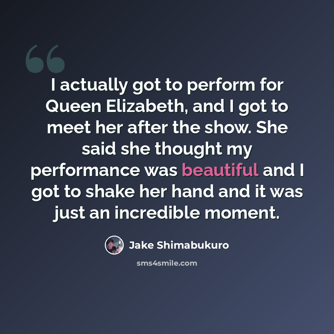 “I actually got to perform for Queen Elizabeth, and I got to meet her after the show. She said she thought my performance was beautiful and I got to shake her hand and it was just an incredible moment.” quote by Jake Shimabukuro