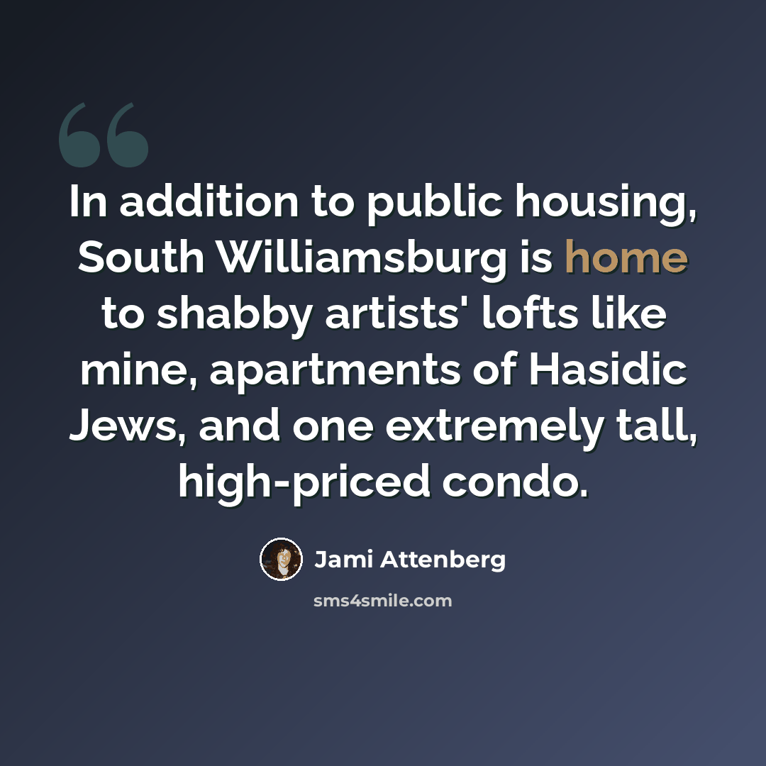 “In addition to public housing, South Williamsburg is home to shabby artists' lofts like mine, apartments of Hasidic Jews, and one extremely tall, high-priced condo.” quote by Jami Attenberg