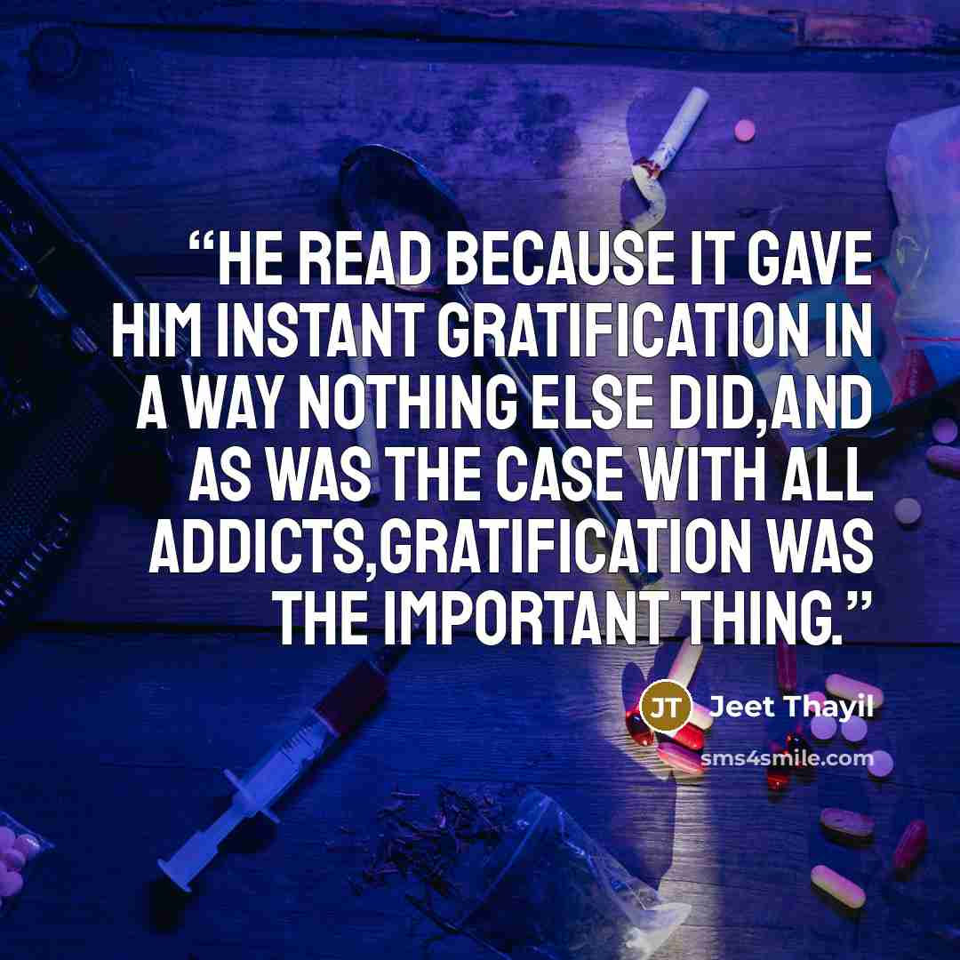 “He read because it gave him instant gratification in a way nothing else did,and as was the case with all addicts,gratification was the important thing.” quote by Jeet Thayil